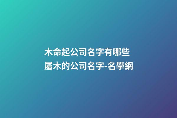 木命起公司名字有哪些 屬木的公司名字-名學網